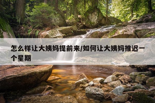 怎么样让大姨妈提前来/如何让大姨妈推迟一个星期