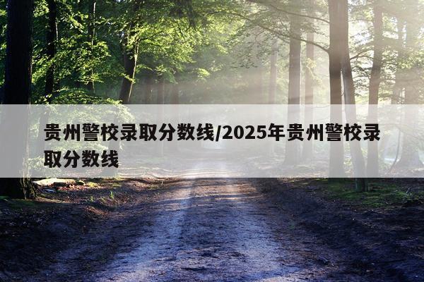 贵州警校录取分数线/2025年贵州警校录取分数线