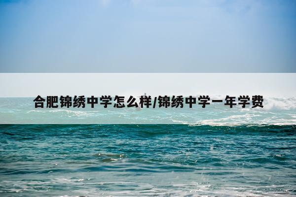 合肥锦绣中学怎么样/锦绣中学一年学费
