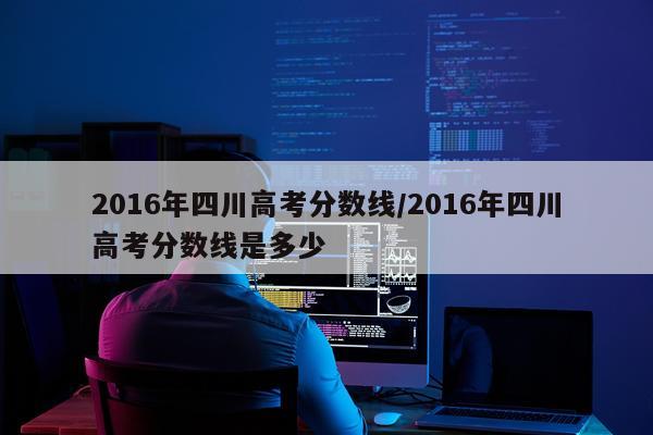 2016年四川高考分数线/2016年四川高考分数线是多少