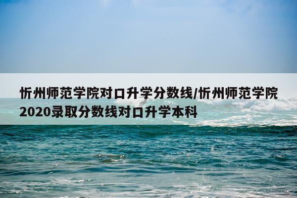 忻州师范学院对口升学分数线/忻州师范学院2020录取分数线对口升学本科