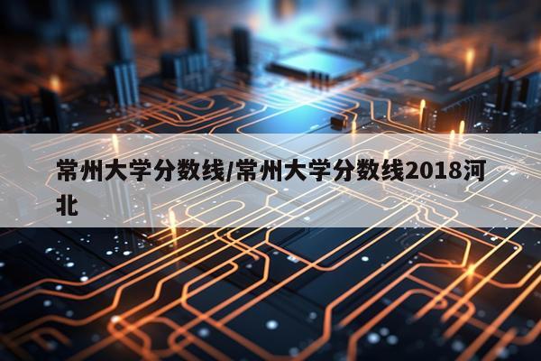 常州大学分数线/常州大学分数线2018河北