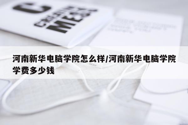 河南新华电脑学院怎么样/河南新华电脑学院学费多少钱