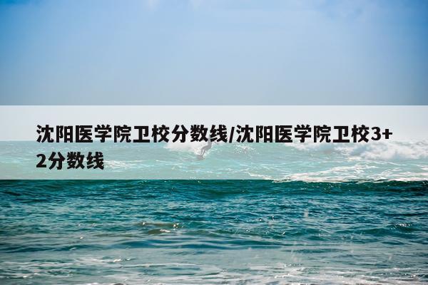 沈阳医学院卫校分数线/沈阳医学院卫校3+2分数线