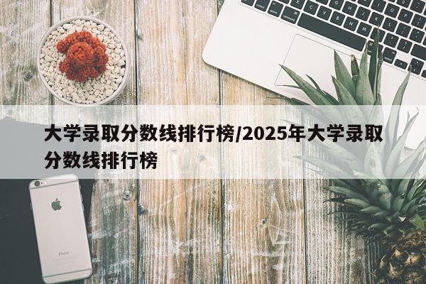 大学录取分数线排行榜/2025年大学录取分数线排行榜