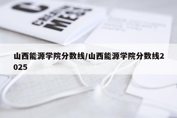 山西能源学院分数线/山西能源学院分数线2025
