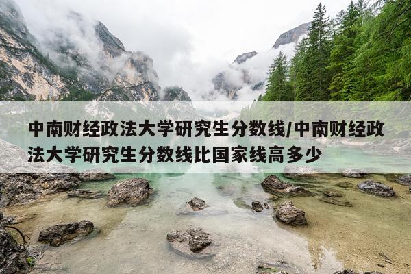 中南财经政法大学研究生分数线/中南财经政法大学研究生分数线比国家线高多少