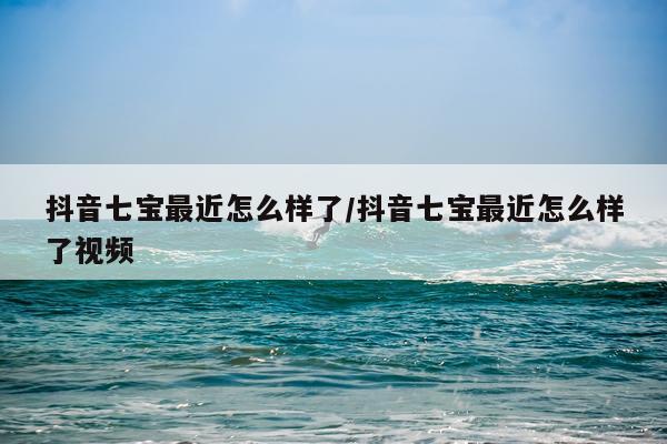 抖音七宝最近怎么样了/抖音七宝最近怎么样了视频
