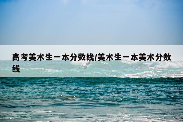 高考美术生一本分数线/美术生一本美术分数线