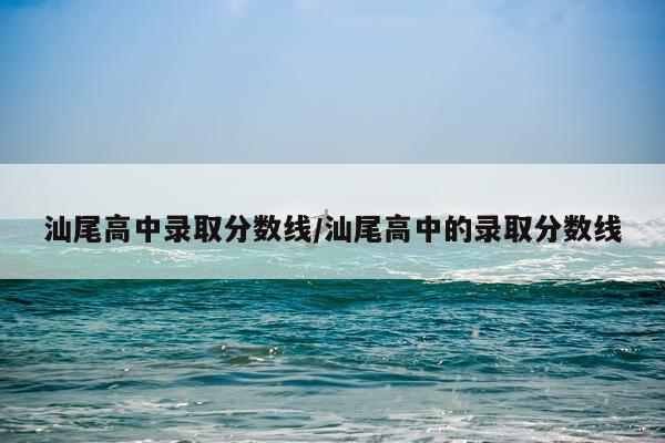 汕尾高中录取分数线/汕尾高中的录取分数线