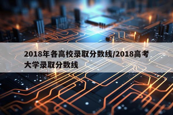 2018年各高校录取分数线/2018高考大学录取分数线