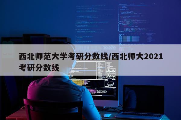 西北师范大学考研分数线/西北师大2021考研分数线