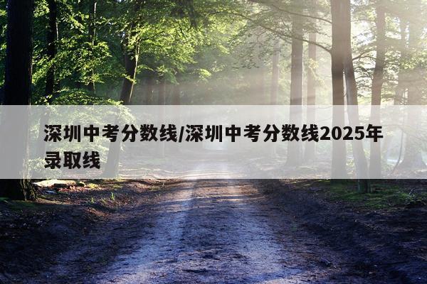 深圳中考分数线/深圳中考分数线2025年录取线