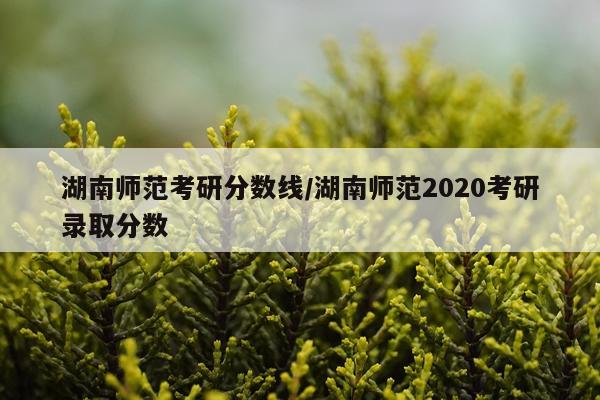 湖南师范考研分数线/湖南师范2020考研录取分数