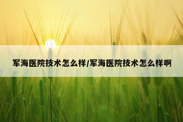 军海医院技术怎么样/军海医院技术怎么样啊
