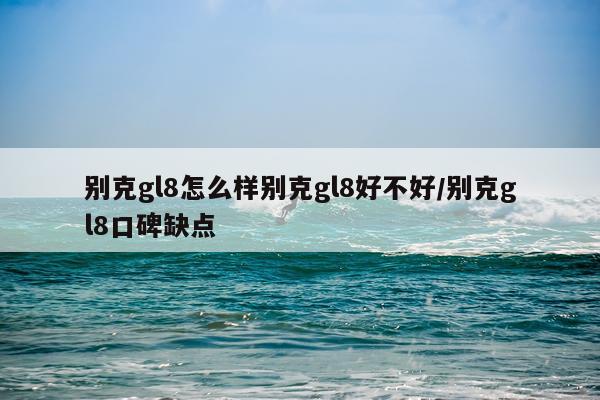 别克gl8怎么样别克gl8好不好/别克gl8口碑缺点