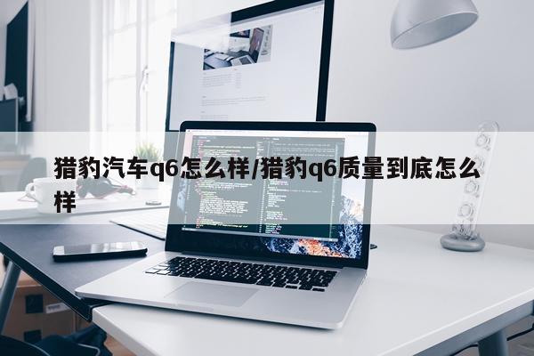 猎豹汽车q6怎么样/猎豹q6质量到底怎么样