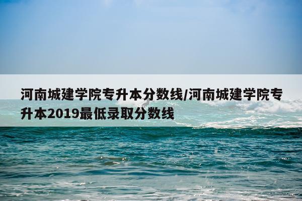 河南城建学院专升本分数线/河南城建学院专升本2019最低录取分数线