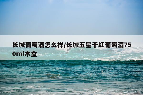 长城葡萄酒怎么样/长城五星干红葡萄酒750ml木盒