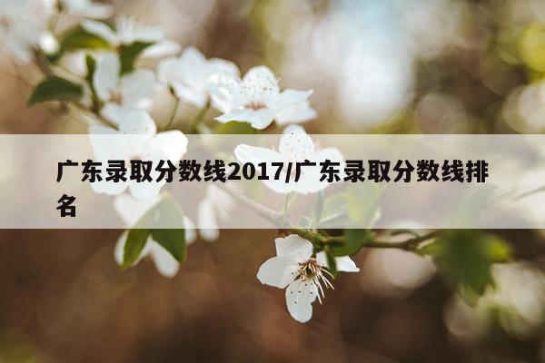 广东录取分数线2017/广东录取分数线排名