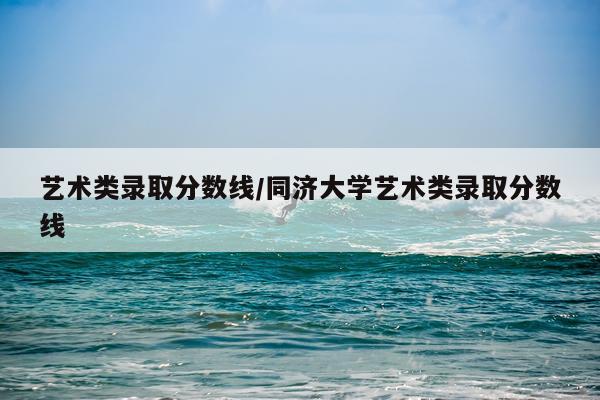 艺术类录取分数线/同济大学艺术类录取分数线
