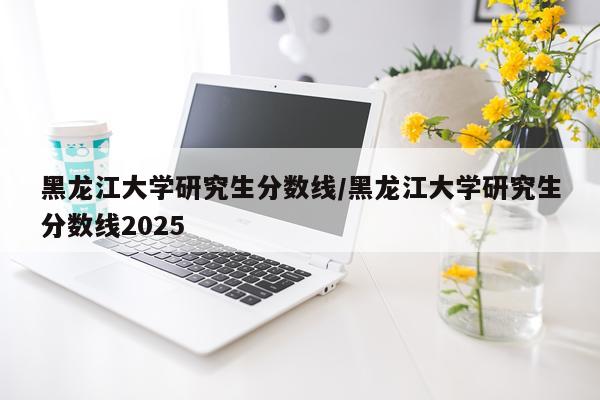 黑龙江大学研究生分数线/黑龙江大学研究生分数线2025