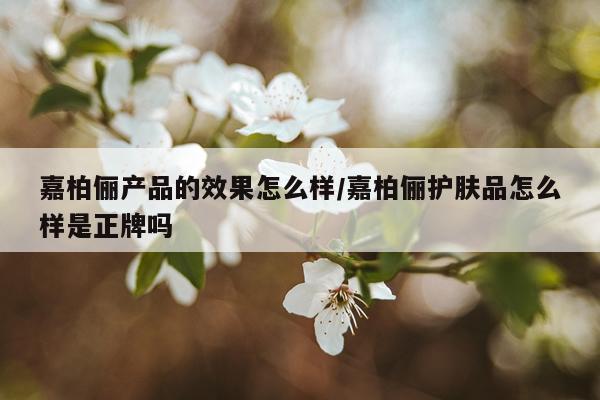 嘉柏俪产品的效果怎么样/嘉柏俪护肤品怎么样是正牌吗