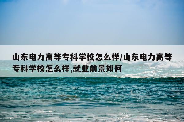 山东电力高等专科学校怎么样/山东电力高等专科学校怎么样,就业前景如何