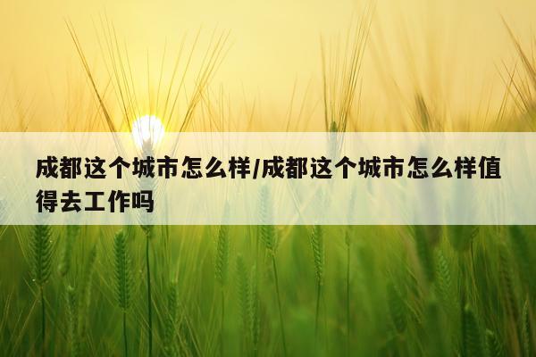 成都这个城市怎么样/成都这个城市怎么样值得去工作吗