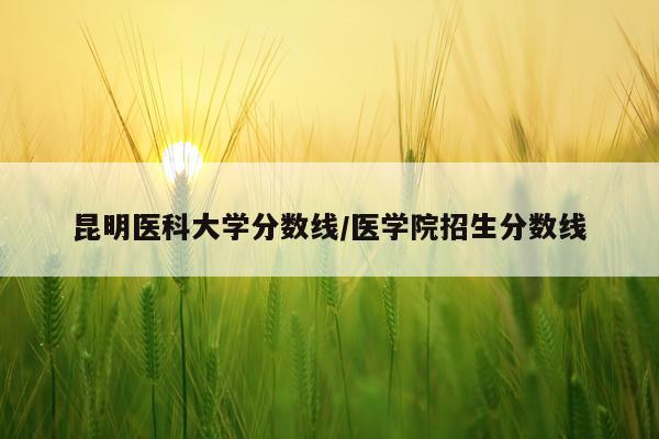 昆明医科大学分数线/医学院招生分数线