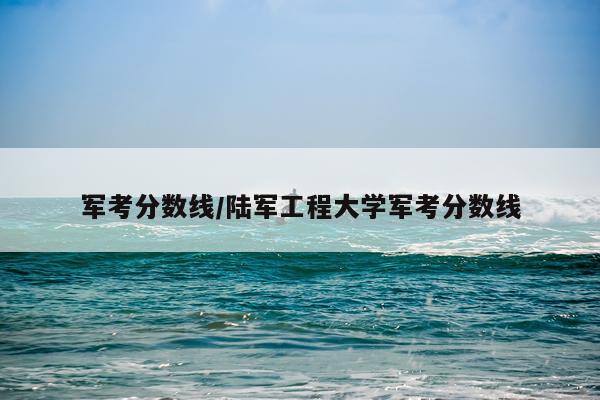 军考分数线/陆军工程大学军考分数线