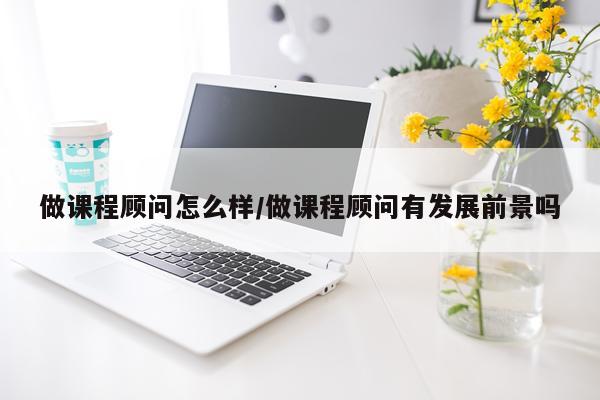 做课程顾问怎么样/做课程顾问有发展前景吗