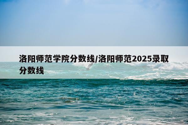 洛阳师范学院分数线/洛阳师范2025录取分数线