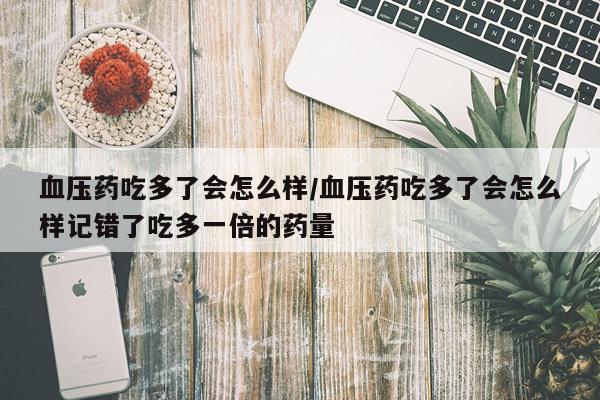 血压药吃多了会怎么样/血压药吃多了会怎么样记错了吃多一倍的药量