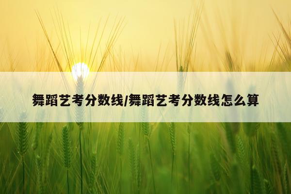 舞蹈艺考分数线/舞蹈艺考分数线怎么算