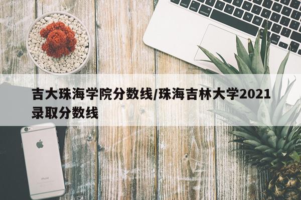 吉大珠海学院分数线/珠海吉林大学2021录取分数线