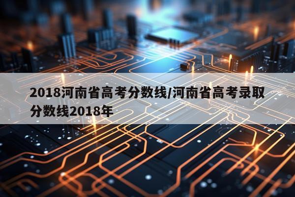 2018河南省高考分数线/河南省高考录取分数线2018年