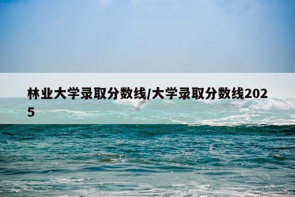 林业大学录取分数线/大学录取分数线2025