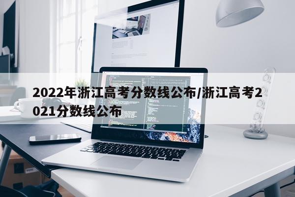 2022年浙江高考分数线公布/浙江高考2021分数线公布