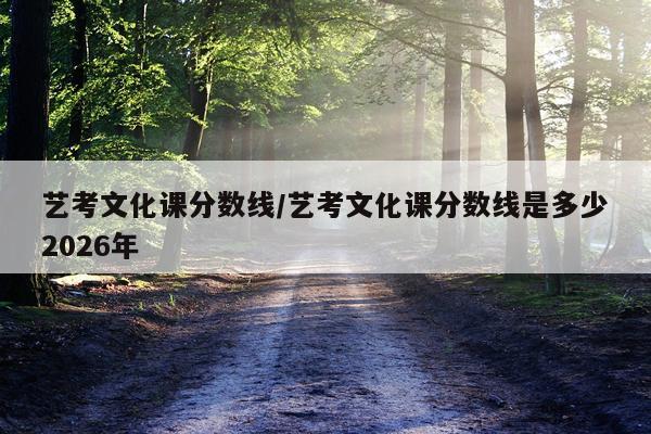 艺考文化课分数线/艺考文化课分数线是多少2026年