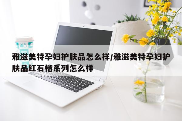 雅滋美特孕妇护肤品怎么样/雅滋美特孕妇护肤品红石榴系列怎么样