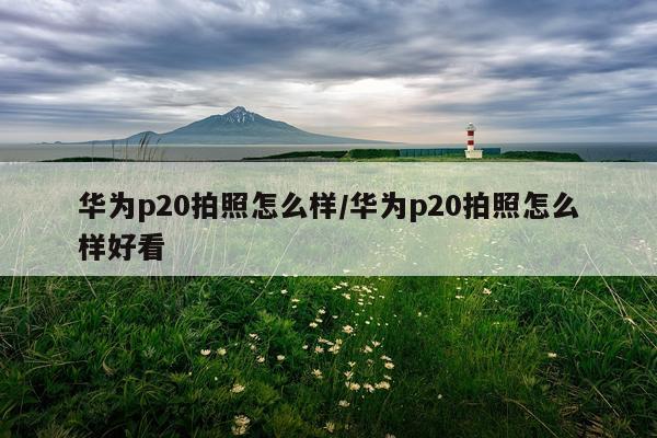 华为p20拍照怎么样/华为p20拍照怎么样好看