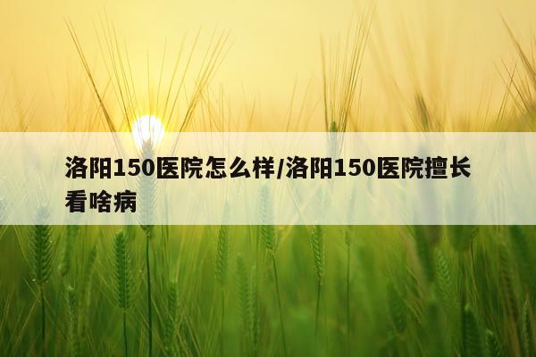 洛阳150医院怎么样/洛阳150医院擅长看啥病