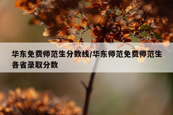华东免费师范生分数线/华东师范免费师范生各省录取分数