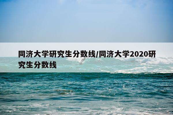 同济大学研究生分数线/同济大学2020研究生分数线
