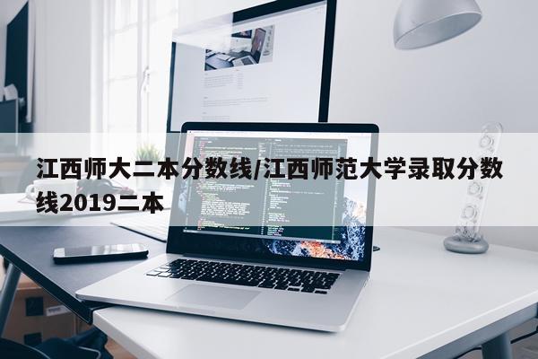 江西师大二本分数线/江西师范大学录取分数线2019二本