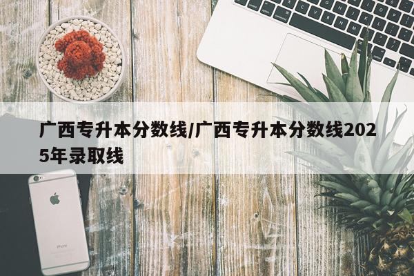 广西专升本分数线/广西专升本分数线2025年录取线