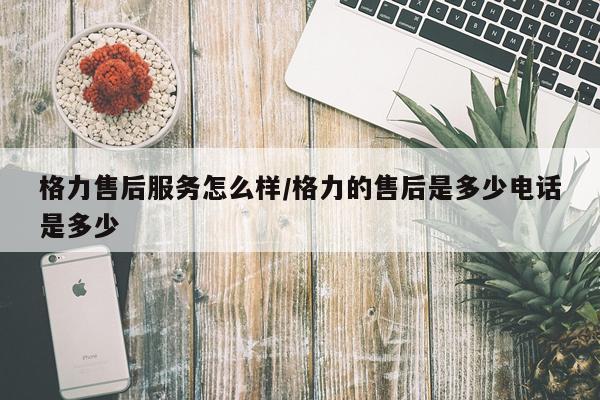 格力售后服务怎么样/格力的售后是多少电话是多少