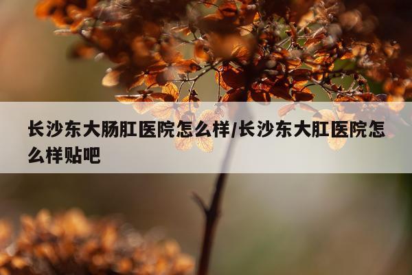 长沙东大肠肛医院怎么样/长沙东大肛医院怎么样贴吧