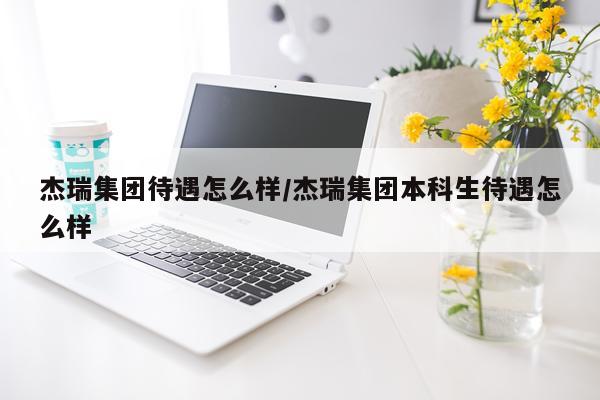 杰瑞集团待遇怎么样/杰瑞集团本科生待遇怎么样